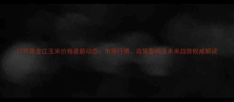 图片 10月黑龙江玉米价格最新动态：市场行情、政策影响及未来趋势权威解读