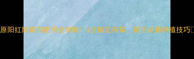 图片 ✨原阳红除草剂使用全攻略！3步搞定杂草，新手必看种植技巧✨2