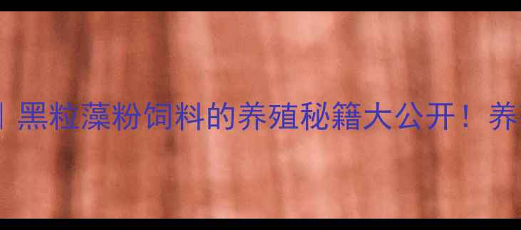 图片 ✨水产养殖增效秘籍｜黑粒藻粉饲料的养殖秘籍大公开！养殖户看完直呼真香🐟2