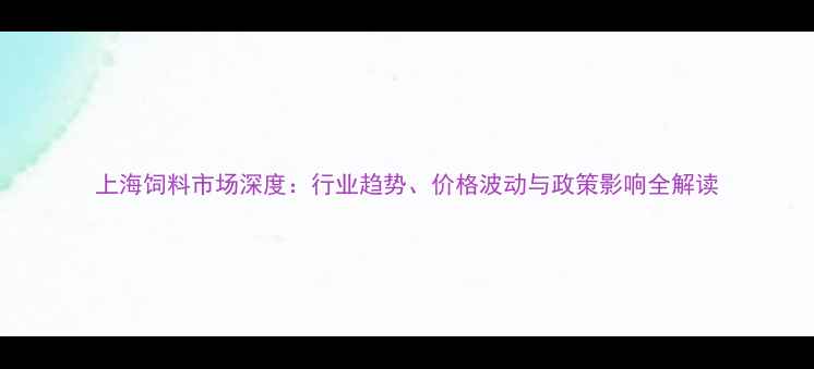 图片 上海饲料市场深度：行业趋势、价格波动与政策影响全解读