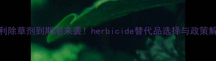 图片 专利除草剂到期潮来袭！herbicide替代品选择与政策解读