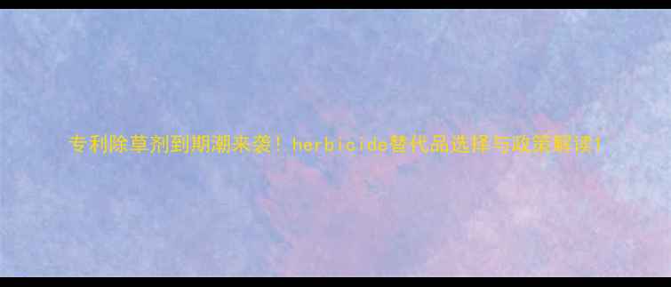 图片 专利除草剂到期潮来袭！herbicide替代品选择与政策解读1