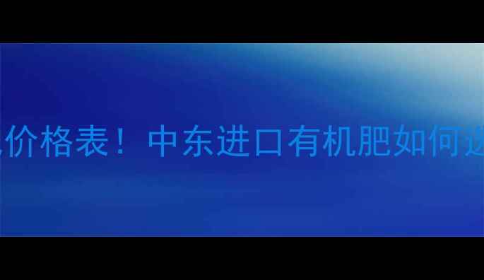 图片 中东绿聚能化肥价格表！中东进口有机肥如何选？附采购指南2