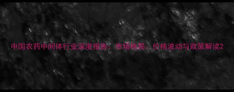 图片 中国农药中间体行业深度报告：市场格局、价格波动与政策解读2
