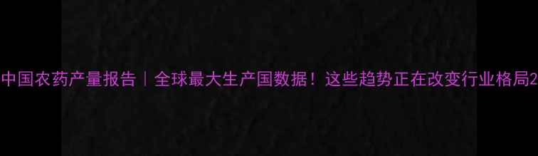 图片 中国农药产量报告｜全球最大生产国数据！这些趋势正在改变行业格局2