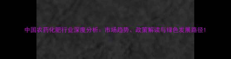 图片 中国农药化肥行业深度分析：市场趋势、政策解读与绿色发展路径1