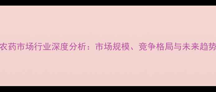 图片 中国农药市场行业深度分析：市场规模、竞争格局与未来趋势解读