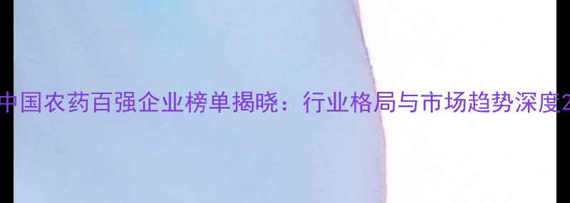 图片 中国农药百强企业榜单揭晓：行业格局与市场趋势深度2