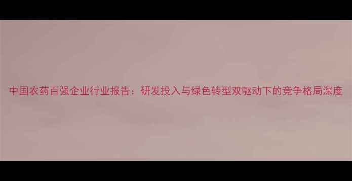 图片 中国农药百强企业行业报告：研发投入与绿色转型双驱动下的竞争格局深度