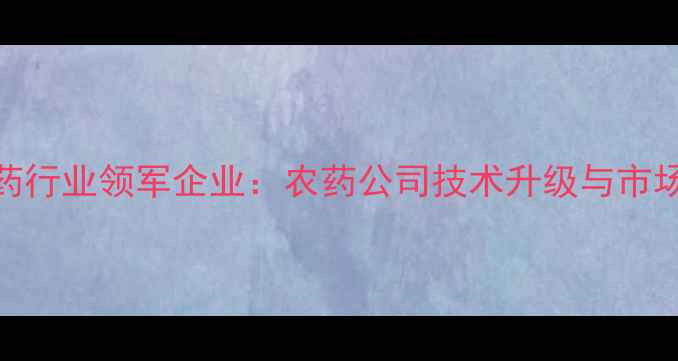 图片 中国农药行业领军企业：农药公司技术升级与市场扩张全