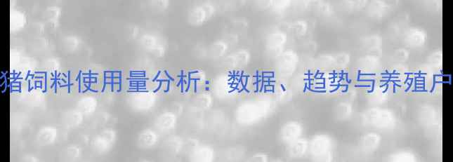 图片 中国出栏猪饲料使用量分析：数据、趋势与养殖户应对策略