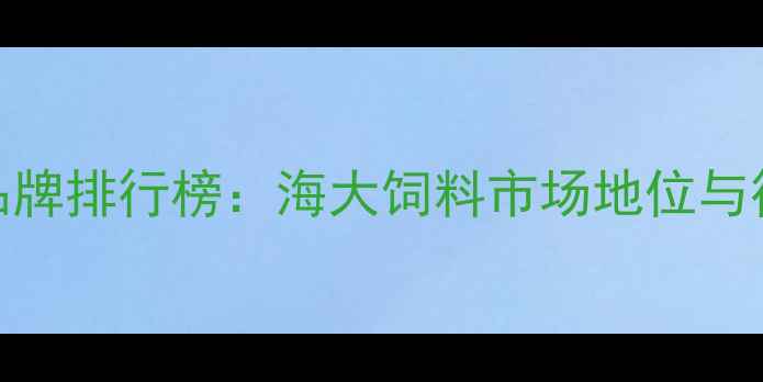 图片 中国水产饲料品牌排行榜：海大饲料市场地位与行业竞争力深度