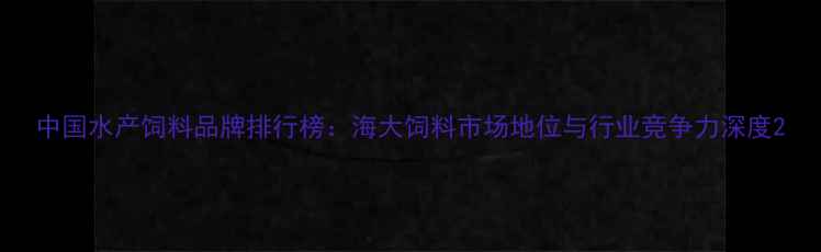 图片 中国水产饲料品牌排行榜：海大饲料市场地位与行业竞争力深度2