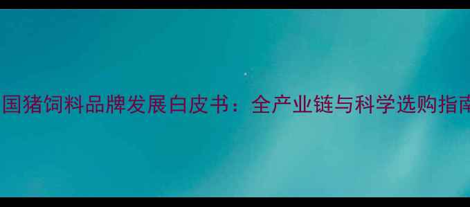 图片 中国猪饲料品牌发展白皮书：全产业链与科学选购指南2