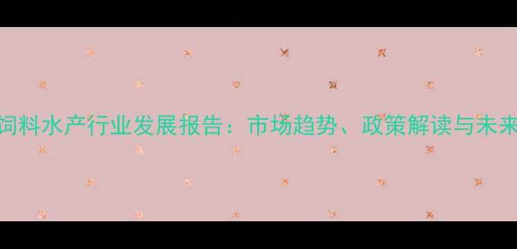 图片 中国饲料水产行业发展报告：市场趋势、政策解读与未来机遇
