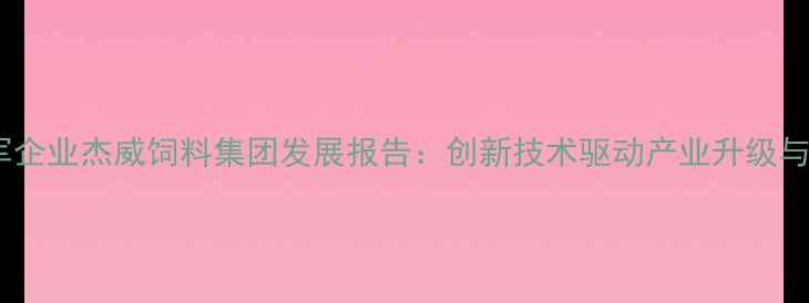 图片 中国饲料行业领军企业杰威饲料集团发展报告：创新技术驱动产业升级与可持续发展实践2