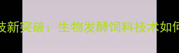 图片 中基饲料农业科技新突破：生物发酵饲料技术如何重塑行业生态？