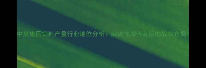 图片 中慧集团饲料产量行业地位分析：突破性增长背后的战略布局1