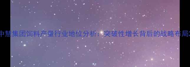 图片 中慧集团饲料产量行业地位分析：突破性增长背后的战略布局2