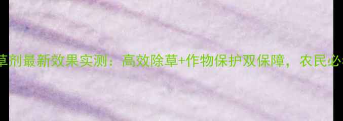 图片 久易一刀除草剂最新效果实测：高效除草+作物保护双保障，农民必看种植指南2