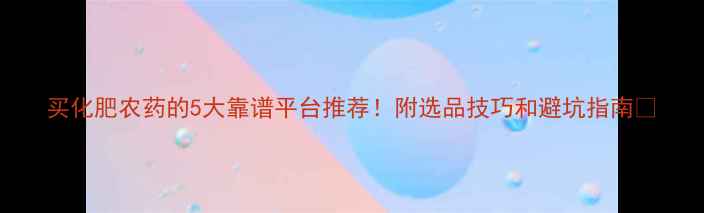 图片 买化肥农药的5大靠谱平台推荐！附选品技巧和避坑指南🌱