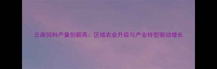 图片 云南饲料产量创新高：区域农业升级与产业转型驱动增长