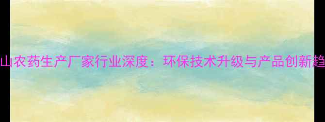 图片 佛山农药生产厂家行业深度：环保技术升级与产品创新趋势