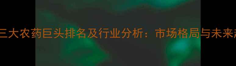 图片 全球三大农药巨头排名及行业分析：市场格局与未来趋势2