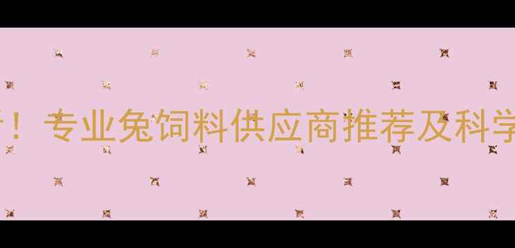 图片 养兔户必看！专业兔饲料供应商推荐及科学喂养指南2