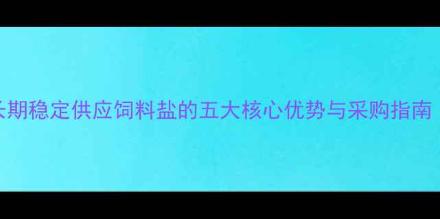 图片 养殖户必看！长期稳定供应饲料盐的五大核心优势与采购指南（附高效配方）