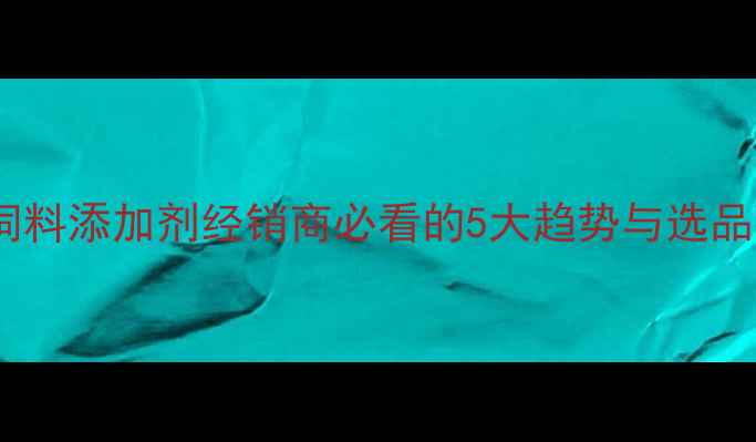 图片 养殖效益翻倍！饲料添加剂经销商必看的5大趋势与选品指南（附案例）1