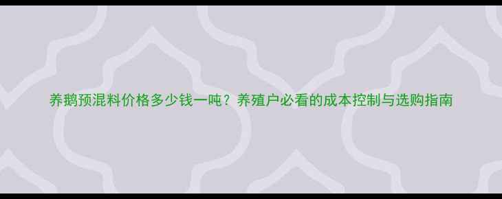 图片 养鹅预混料价格多少钱一吨？养殖户必看的成本控制与选购指南