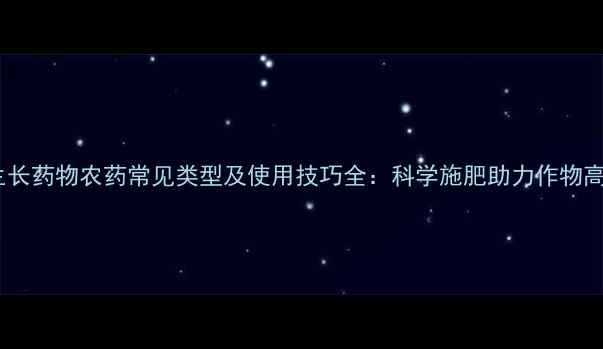 图片 农业促生长药物农药常见类型及使用技巧全：科学施肥助力作物高产增收1
