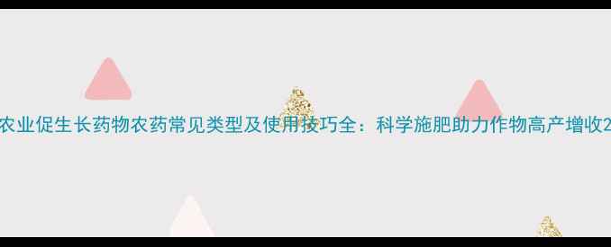 图片 农业促生长药物农药常见类型及使用技巧全：科学施肥助力作物高产增收2