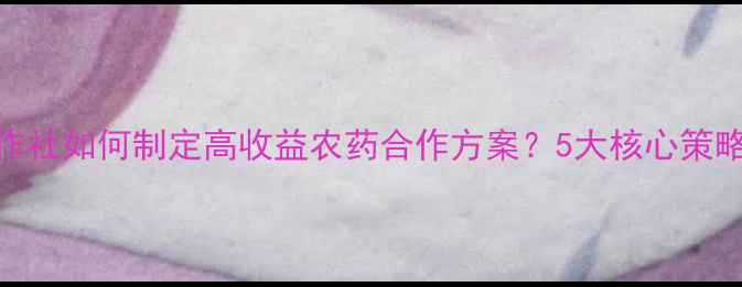 图片 农业合作社如何制定高收益农药合作方案？5大核心策略与案例