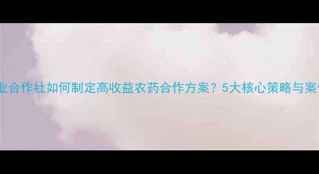 图片 农业合作社如何制定高收益农药合作方案？5大核心策略与案例2