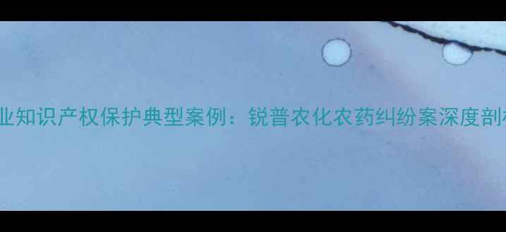 图片 农业知识产权保护典型案例：锐普农化农药纠纷案深度剖析1