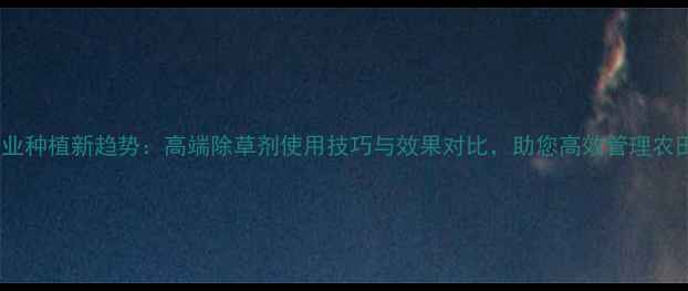 图片 农业种植新趋势：高端除草剂使用技巧与效果对比，助您高效管理农田1