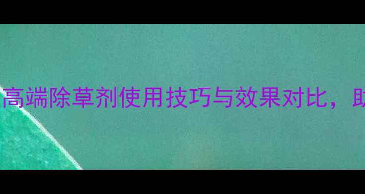 图片 农业种植新趋势：高端除草剂使用技巧与效果对比，助您高效管理农田2