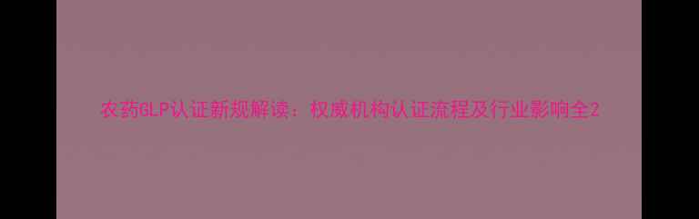 图片 农药GLP认证新规解读：权威机构认证流程及行业影响全2