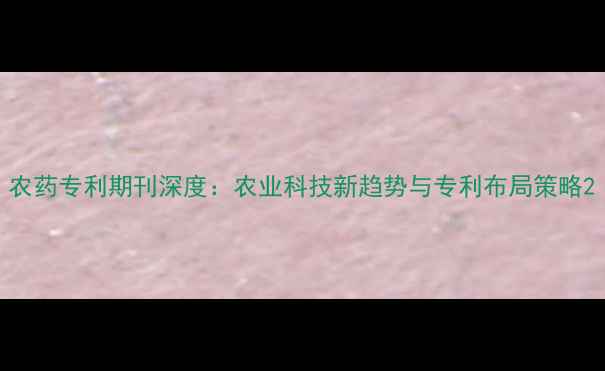 图片 农药专利期刊深度：农业科技新趋势与专利布局策略2