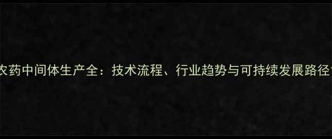 图片 农药中间体生产全：技术流程、行业趋势与可持续发展路径1