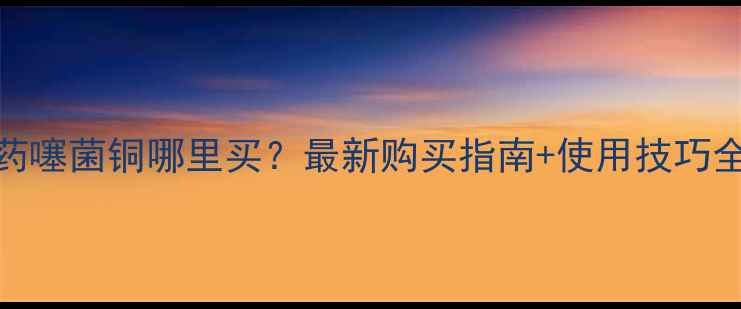图片 农药噻菌铜哪里买？最新购买指南+使用技巧全！