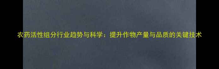 图片 农药活性组分行业趋势与科学：提升作物产量与品质的关键技术