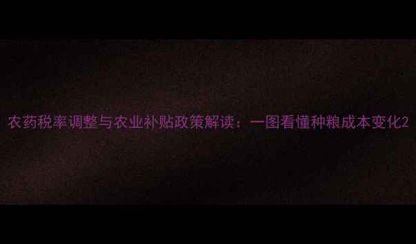 图片 农药税率调整与农业补贴政策解读：一图看懂种粮成本变化2