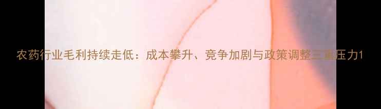 图片 农药行业毛利持续走低：成本攀升、竞争加剧与政策调整三重压力1