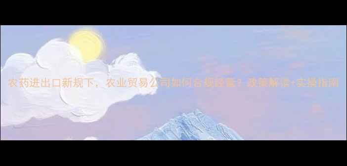 图片 农药进出口新规下，农业贸易公司如何合规经营？政策解读+实操指南