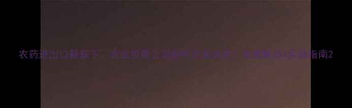 图片 农药进出口新规下，农业贸易公司如何合规经营？政策解读+实操指南2