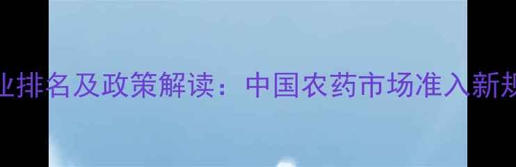 图片 农药进口企业排名及政策解读：中国农药市场准入新规与合规指南