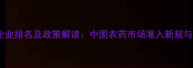 图片 农药进口企业排名及政策解读：中国农药市场准入新规与合规指南2